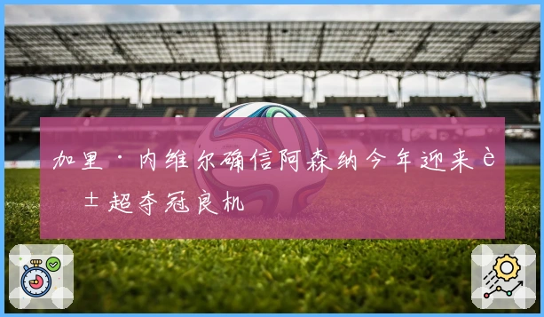 加里·内维尔确信阿森纳今年迎来英超夺冠良机