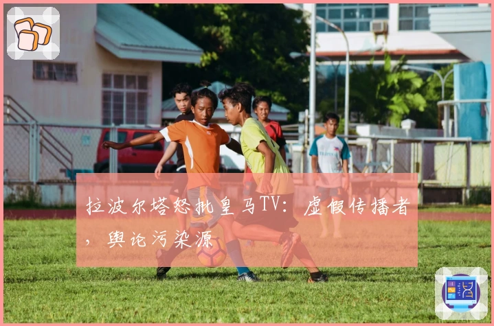 拉波尔塔怒批皇马TV：虚假传播者，舆论污染源