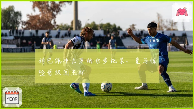 姆巴佩冲击罗纳尔多纪录，皇马惊险晋级国王杯