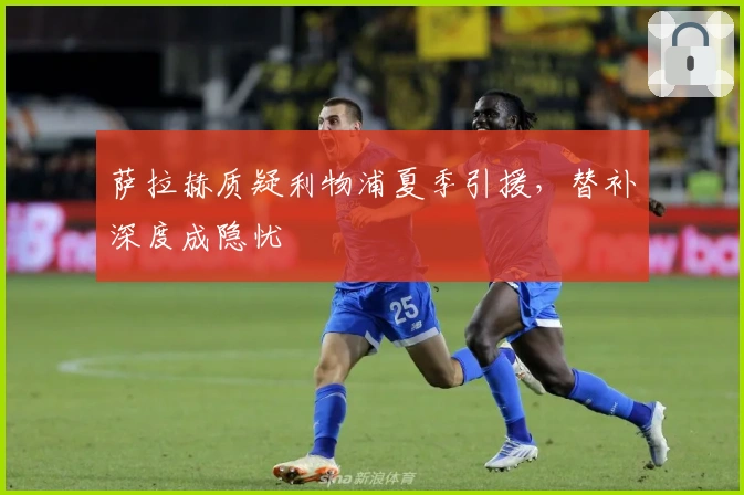 萨拉赫质疑利物浦夏季引援，替补深度成隐忧