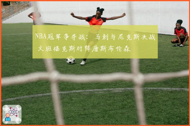 NBA冠军争夺战：马刺与尼克斯决战 文班福克斯对阵唐斯布伦森