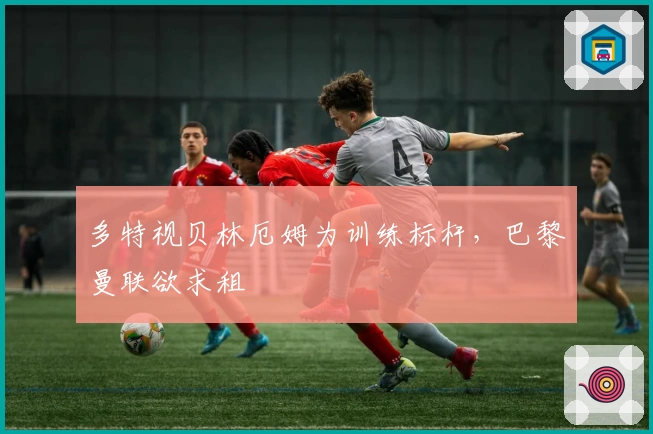 多特视贝林厄姆为训练标杆，巴黎曼联欲求租