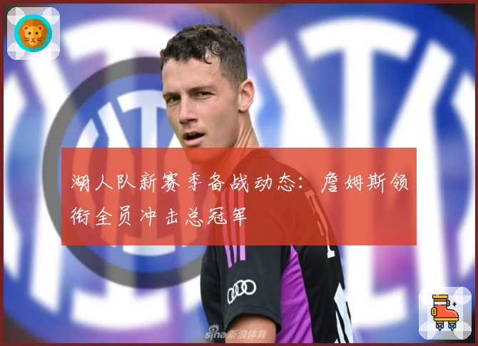 湖人队新赛季备战动态：詹姆斯领衔全员冲击总冠军