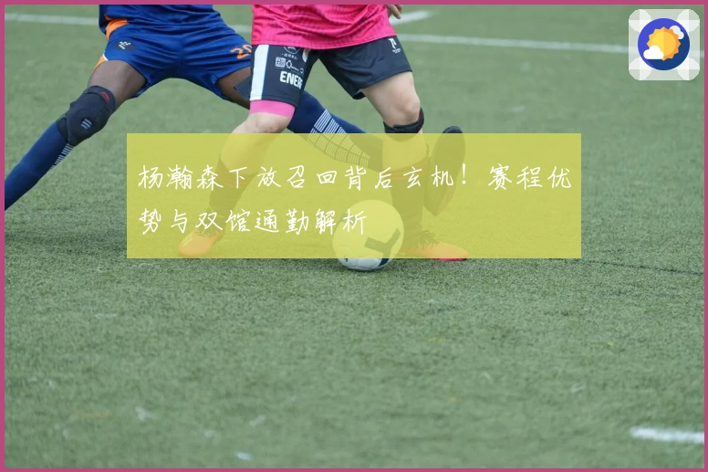 杨瀚森下放召回背后玄机！赛程优势与双馆通勤解析