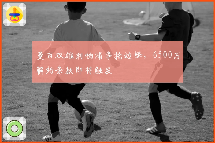 曼市双雄利物浦争抢边锋,6500万解约条款即将触发