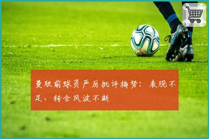 曼联前球员严厉批评梅努：表现不足，转会风波不断