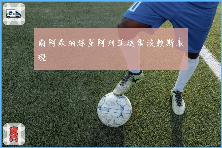 前阿森纳球星阿利亚迭雷谈赖斯表现