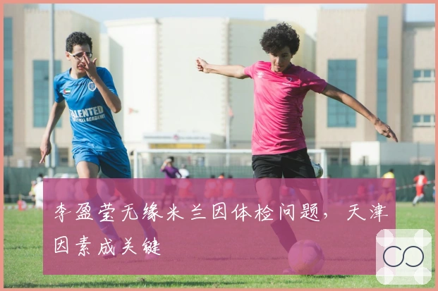 李盈莹无缘米兰因体检问题，天津因素成关键