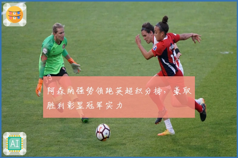 阿森纳强势领跑英超积分榜,豪取胜利彰显冠军实力