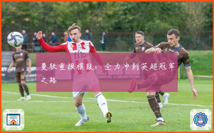 曼联重振旗鼓，全力冲刺英超冠军之路