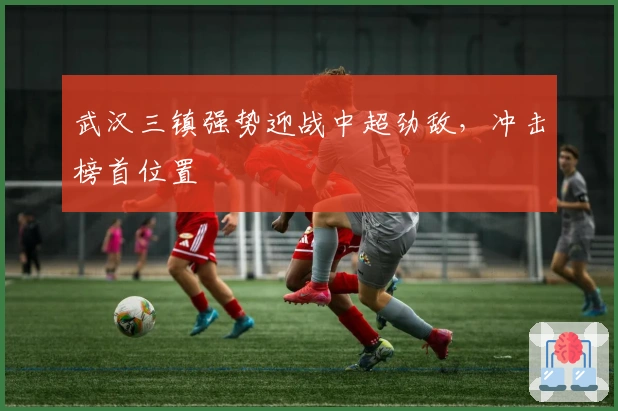 武汉三镇强势迎战中超劲敌，冲击榜首位置