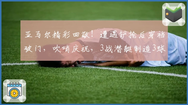 亚马尔精彩回敬！遭遇铲抢后穿裆破门，吹哨庆祝，3战潜艇制造3球