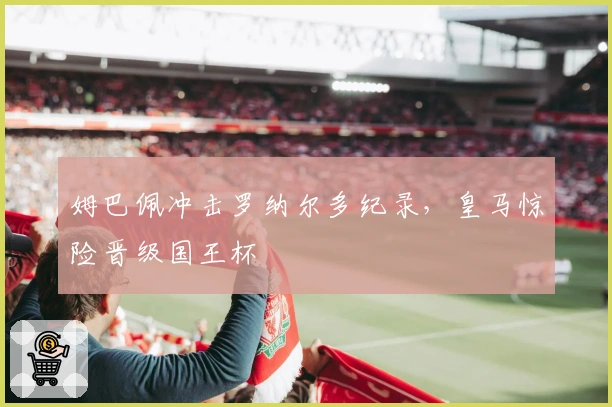 姆巴佩冲击罗纳尔多纪录，皇马惊险晋级国王杯