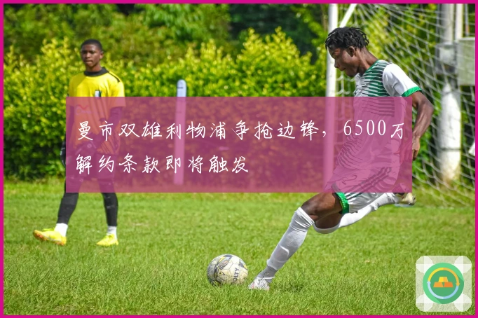 曼市双雄利物浦争抢边锋，6500万解约条款即将触发